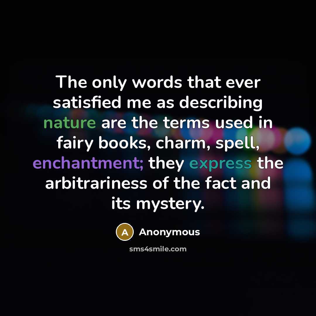 “The only words that ever satisfied me as describing nature are the terms used in fairy books, charm, spell, enchantment; they express the arbitrariness of the fact and its mystery.” quote by Anonymous