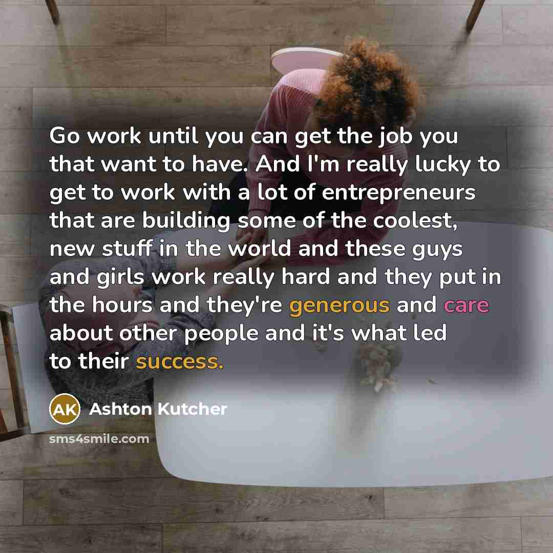 “Go work until you can get the job you that want to have. And I'm really lucky to get to work with a lot of entrepreneurs that are building some of the coolest, new stuff in the world and these guys and girls work really hard and they put in the hours and they're generous and care about other…” quote by Ashton Kutcher