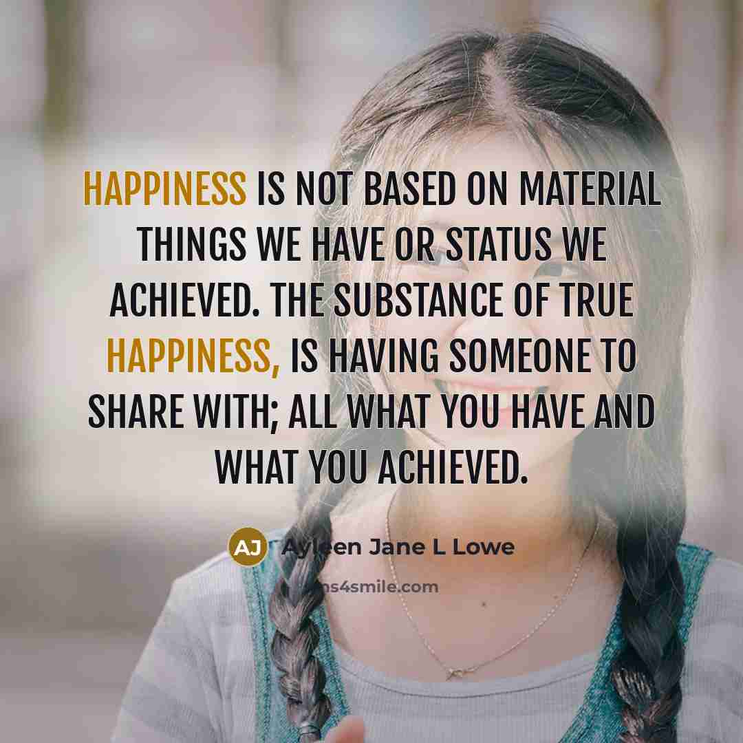 “Happiness is not based on material things we have or status we achieved. The substance of true happiness, is having someone to share with; all what you have and what you achieved.” quote by Ayleen Jane L Lowe