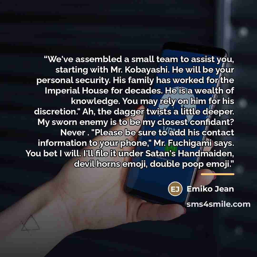 “We've assembled a small team to assist you, starting with Mr. Kobayashi. He will be your personal security. His family has worked for the Imperial House for decades. He is a wealth of knowledge. You may rely on him for his discretion." Ah, the dagger twists a little deeper. My sworn enemy is to be…” quote by Emiko Jean