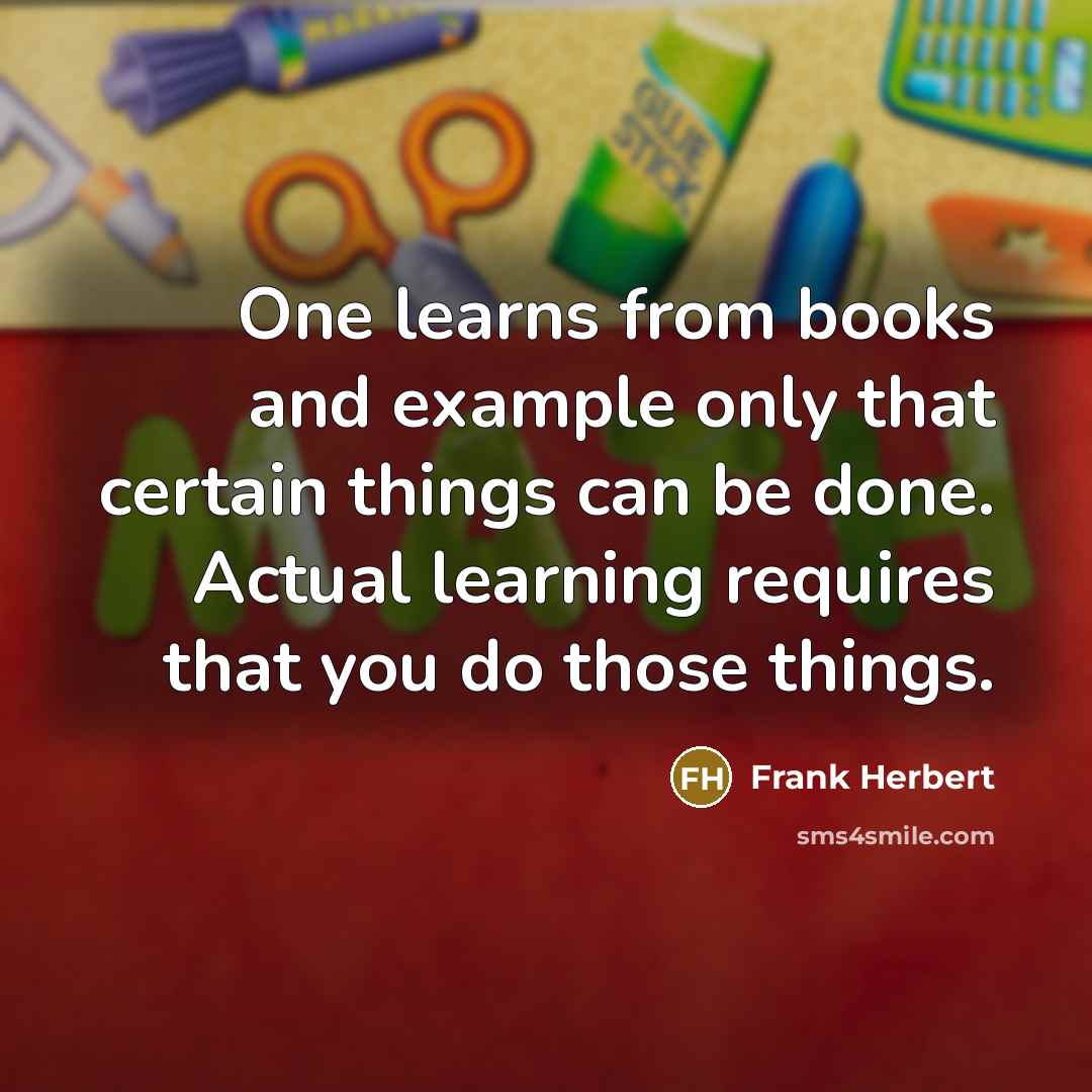 “One learns from books and example only that certain things can be done. Actual learning requires that you do those things.” quote by Frank Herbert
