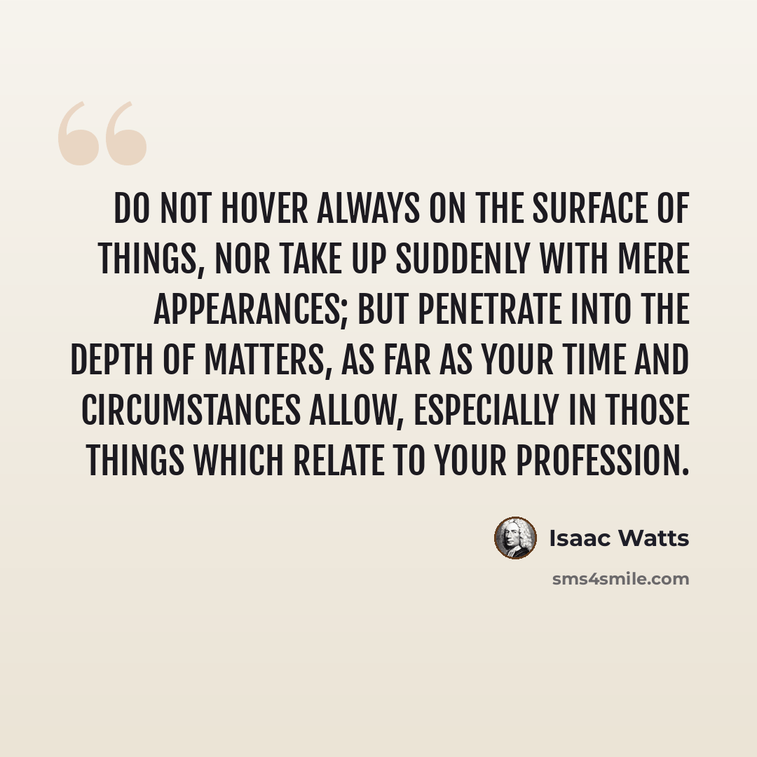 “Do not hover always on the surface of things, nor take up suddenly with mere appearances; but penetrate into the depth of matters, as far as your time and circumstances allow, especially in those things which relate to your profession.” quote by Isaac Watts