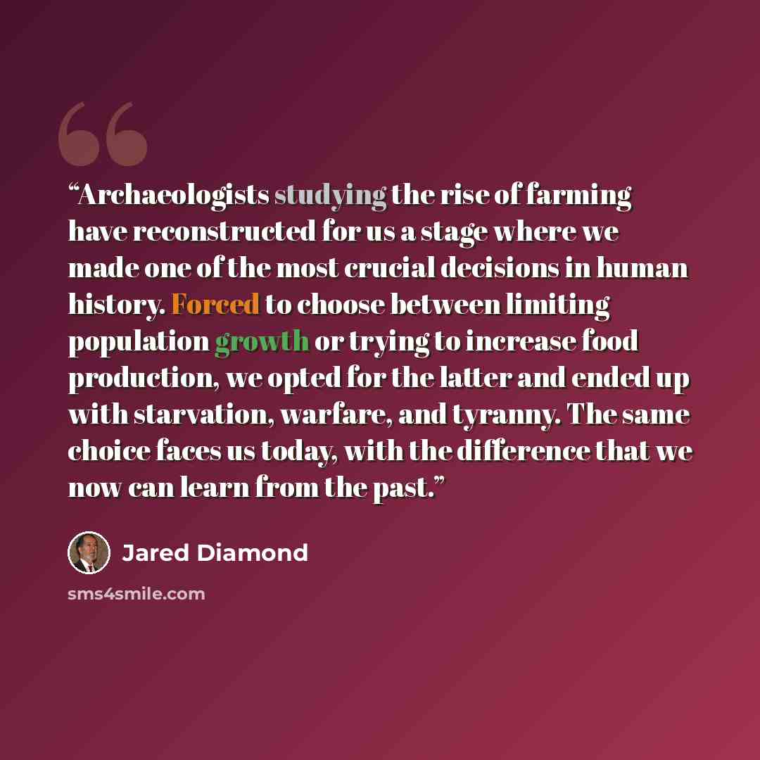 “Archaeologists studying the rise of farming have reconstructed for us a stage where we made one of the most crucial decisions in human history. Forced to choose between limiting population growth or trying to increase food production, we opted for the latter and ended up with starvation, warfare…” quote by Jared Diamond