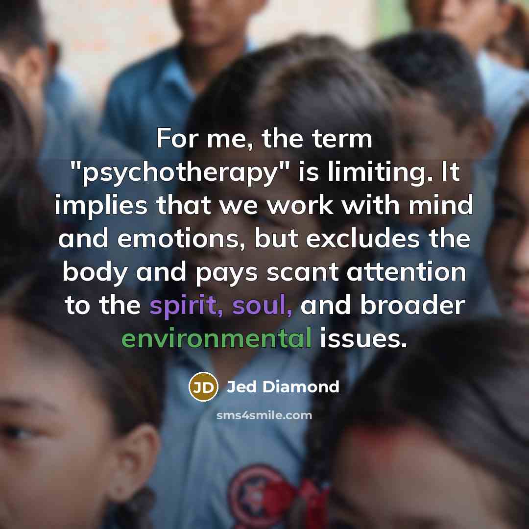 “For me, the term "psychotherapy" is limiting. It implies that we work with mind and emotions, but excludes the body and pays scant attention to the spirit, soul, and broader environmental issues.” quote by Jed Diamond
