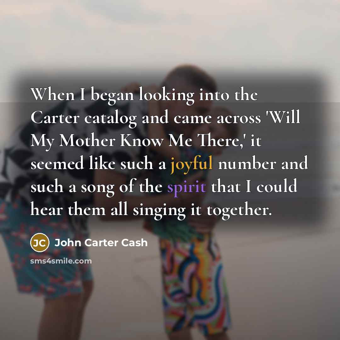 “When I began looking into the Carter catalog and came across 'Will My Mother Know Me There,' it seemed like such a joyful number and such a song of the spirit that I could hear them all singing it together.” quote by John Carter Cash