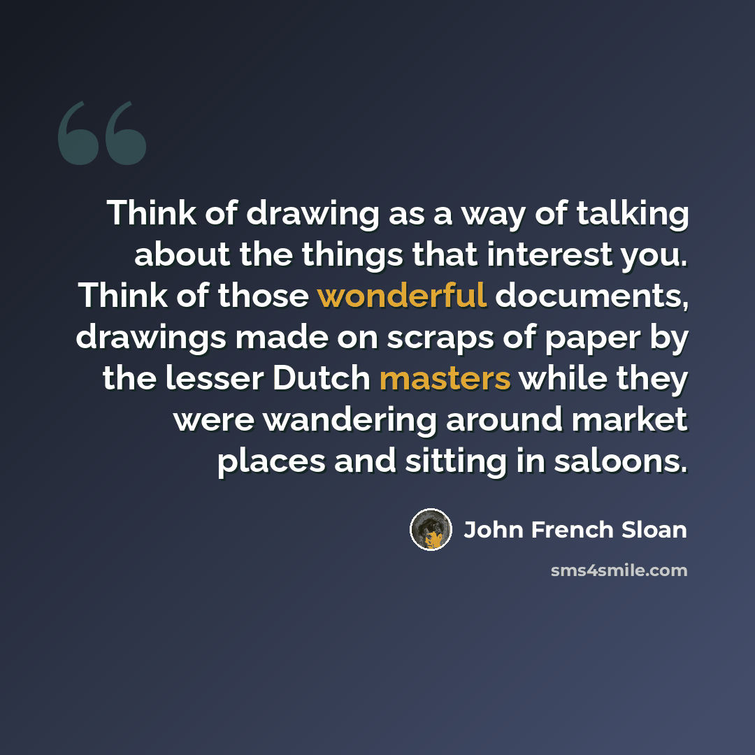 “Think of drawing as a way of talking about the things that interest you. Think of those wonderful documents, drawings made on scraps of paper by the lesser Dutch masters while they were wandering around market places and sitting in saloons.” quote by John French Sloan