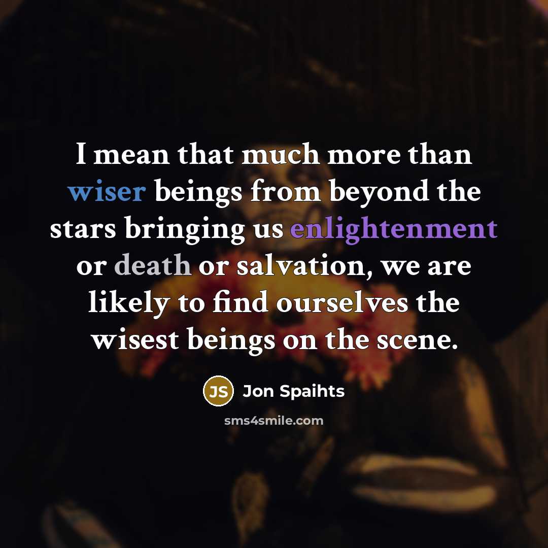 “I mean that much more than wiser beings from beyond the stars bringing us enlightenment or death or salvation, we are likely to find ourselves the wisest beings on the scene.” quote by Jon Spaihts