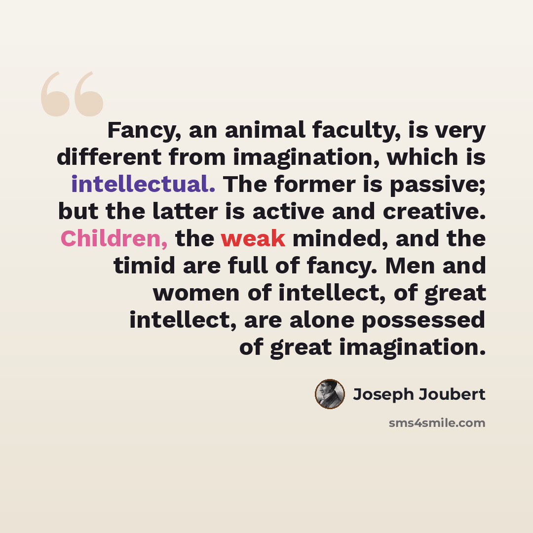“Fancy, an animal faculty, is very different from imagination, which is intellectual. The former is passive; but the latter is active and creative. Children, the weak minded, and the timid are full of fancy. Men and women of intellect, of great intellect, are alone possessed of great imagination.” quote by Joseph Joubert