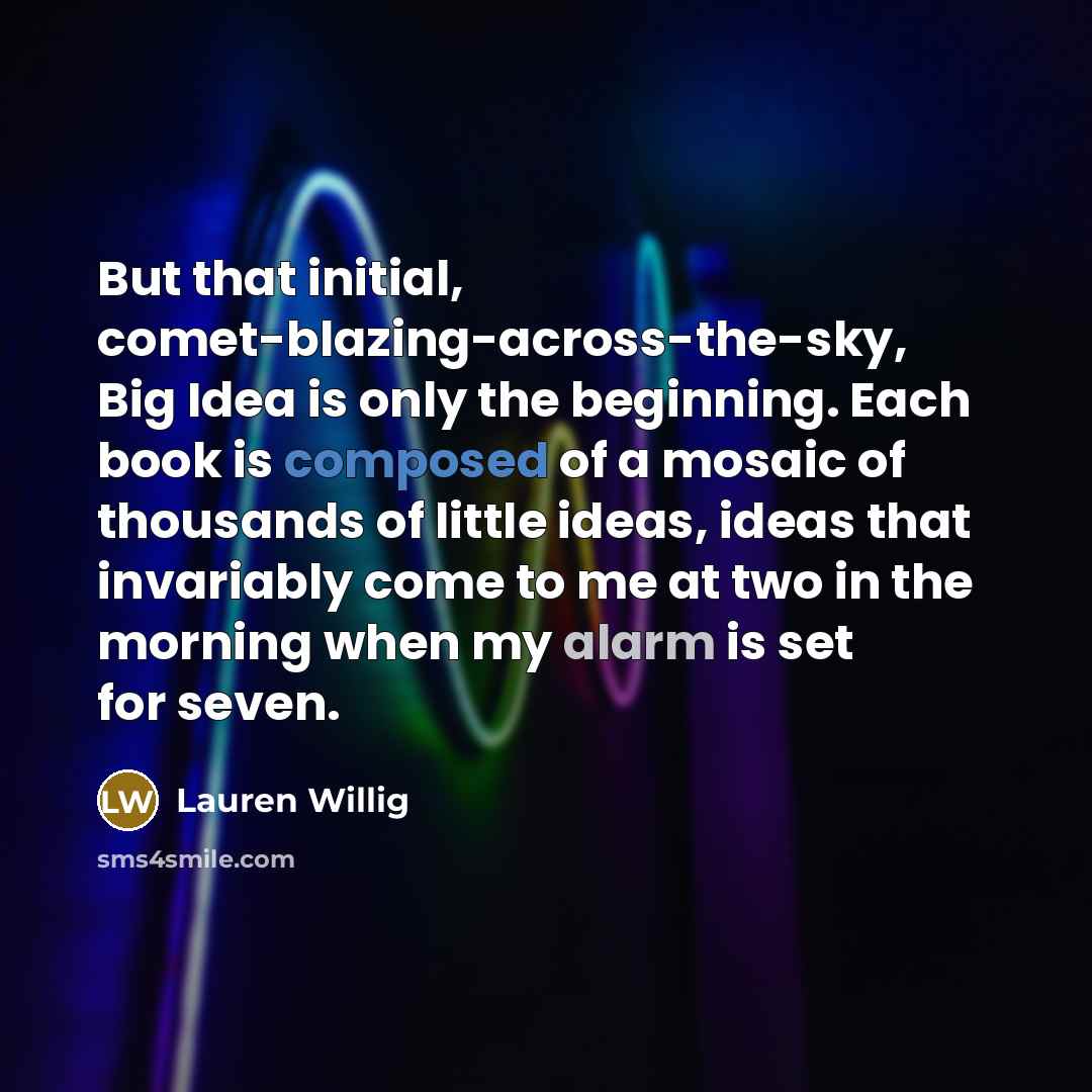 “But that initial, comet-blazing-across-the-sky, Big Idea is only the beginning. Each book is composed of a mosaic of thousands of little ideas, ideas that invariably come to me at two in the morning when my alarm is set for seven.” quote by Lauren Willig