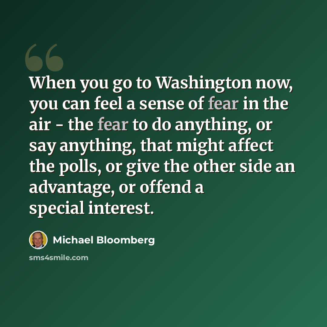 “When you go to Washington now, you can feel a sense of fear in the air - the fear to do anything, or say anything, that might affect the polls, or give the other side an advantage, or offend a special interest.” quote by Michael Bloomberg