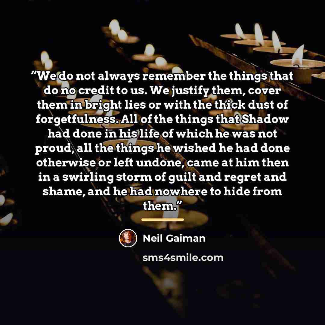 “We do not always remember the things that do no credit to us. We justify them, cover them in bright lies or with the thick dust of forgetfulness. All of the things that Shadow had done in his life of which he was not proud, all the things he wished he had done otherwise or left undone, came at him…” quote by Neil Gaiman