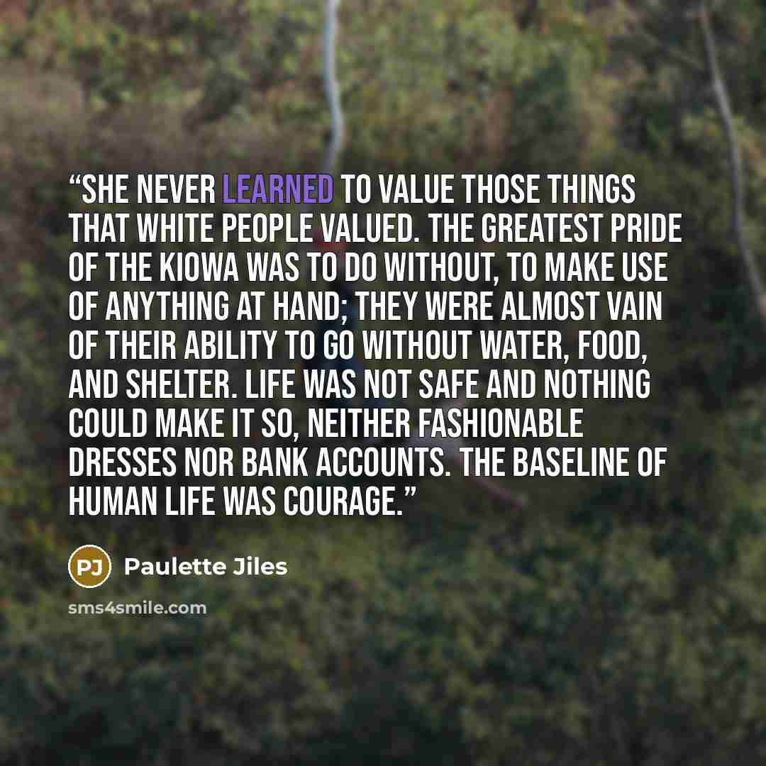 “She never learned to value those things that white people valued. The greatest pride of the Kiowa was to do without, to make use of anything at hand; they were almost vain of their ability to go without water, food, and shelter. Life was not safe and nothing could make it so, neither fashionable…” quote by Paulette Jiles