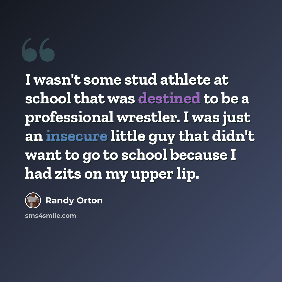 “I wasn't some stud athlete at school that was destined to be a professional wrestler. I was just an insecure little guy that didn't want to go to school because I had zits on my upper lip.” quote by Randy Orton