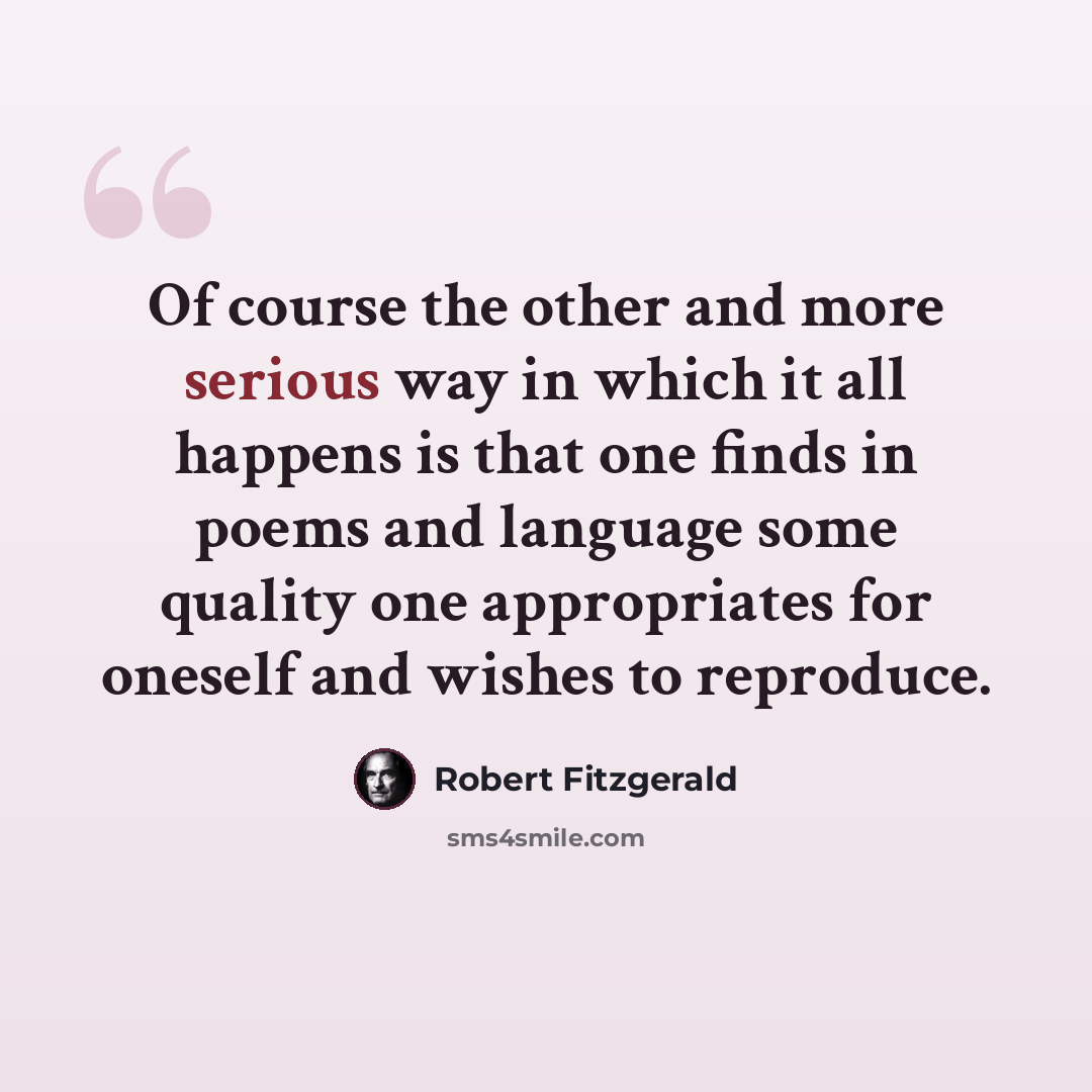 “Of course the other and more serious way in which it all happens is that one finds in poems and language some quality one appropriates for oneself and wishes to reproduce.” quote by Robert Fitzgerald