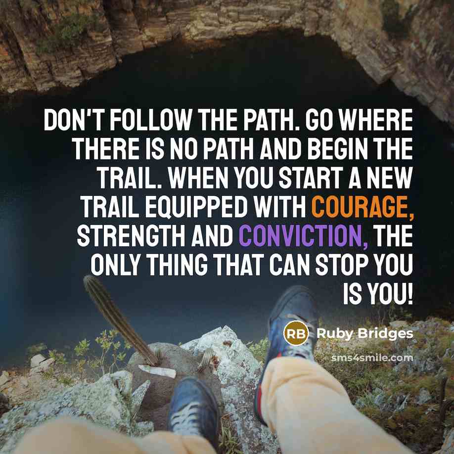 “Don't follow the path. Go where there is no path and begin the trail. When you start a new trail equipped with courage, strength and conviction, the only thing that can stop you is you!” quote by Ruby Bridges
