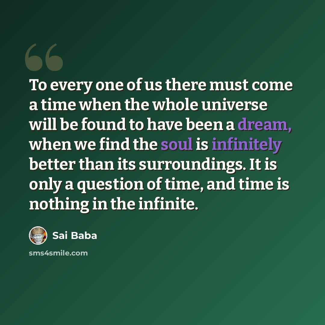 “To every one of us there must come a time when the whole universe will be found to have been a dream, when we find the soul is infinitely better than its surroundings. It is only a question of time, and time is nothing in the infinite.” quote by Sai Baba