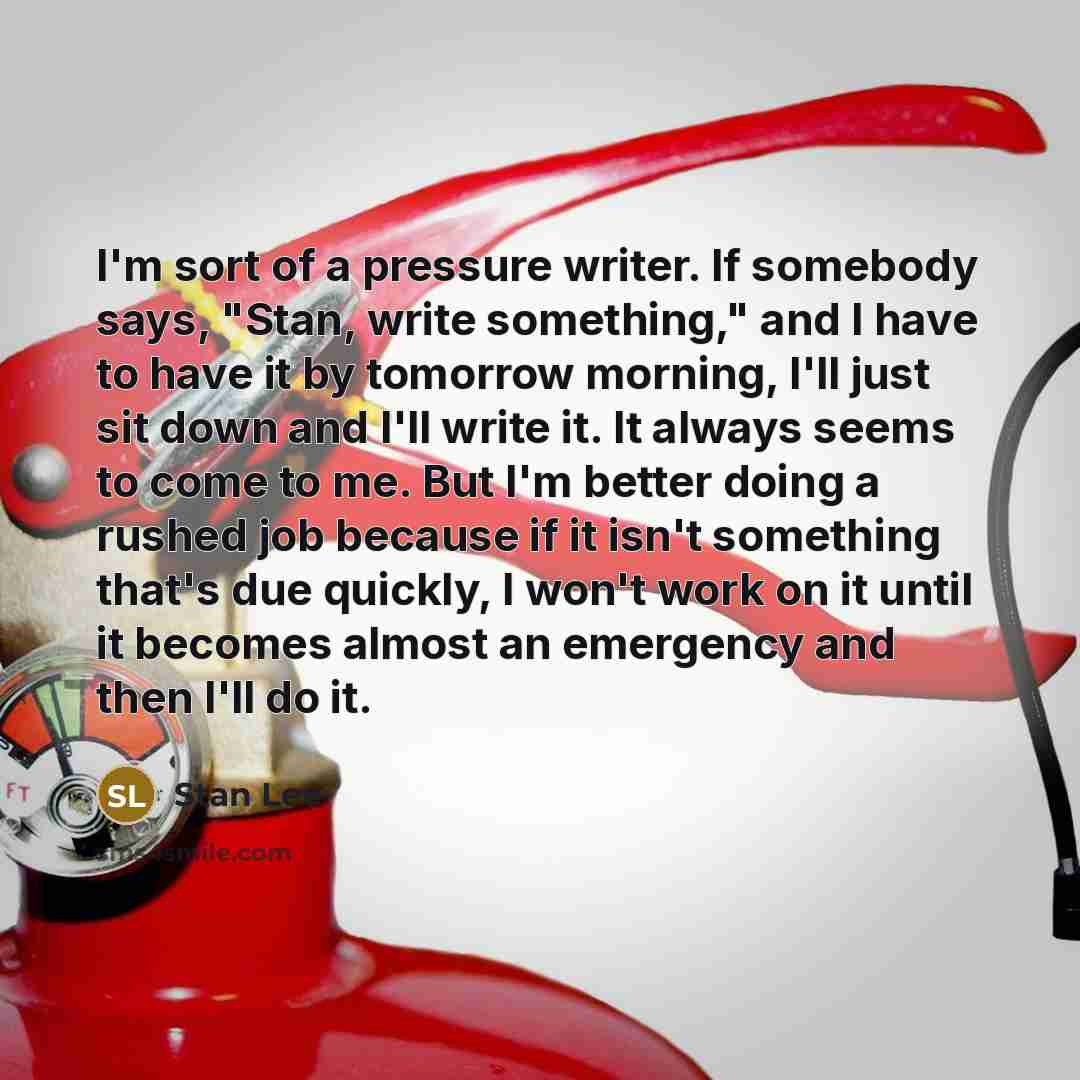 “I'm sort of a pressure writer. If somebody says, "Stan, write something," and I have to have it by tomorrow morning, I'll just sit down and I'll write it. It always seems to come to me. But I'm better doing a rushed job because if it isn't something that's due quickly, I won't work on it until it…” quote by Stan Lee