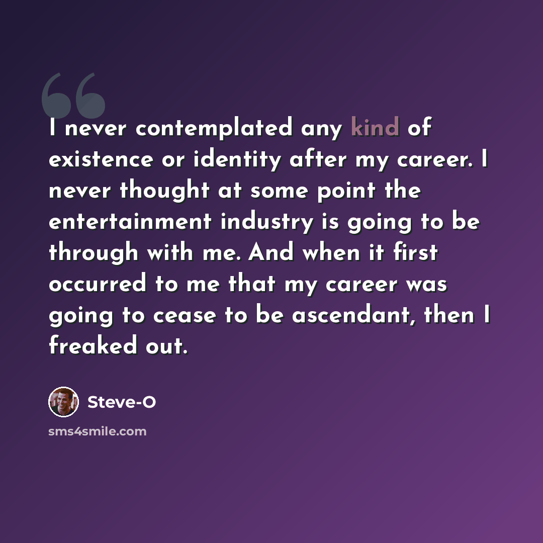 “I never contemplated any kind of existence or identity after my career. I never thought at some point the entertainment industry is going to be through with me. And when it first occurred to me that my career was going to cease to be ascendant, then I freaked out.” quote by Steve-O