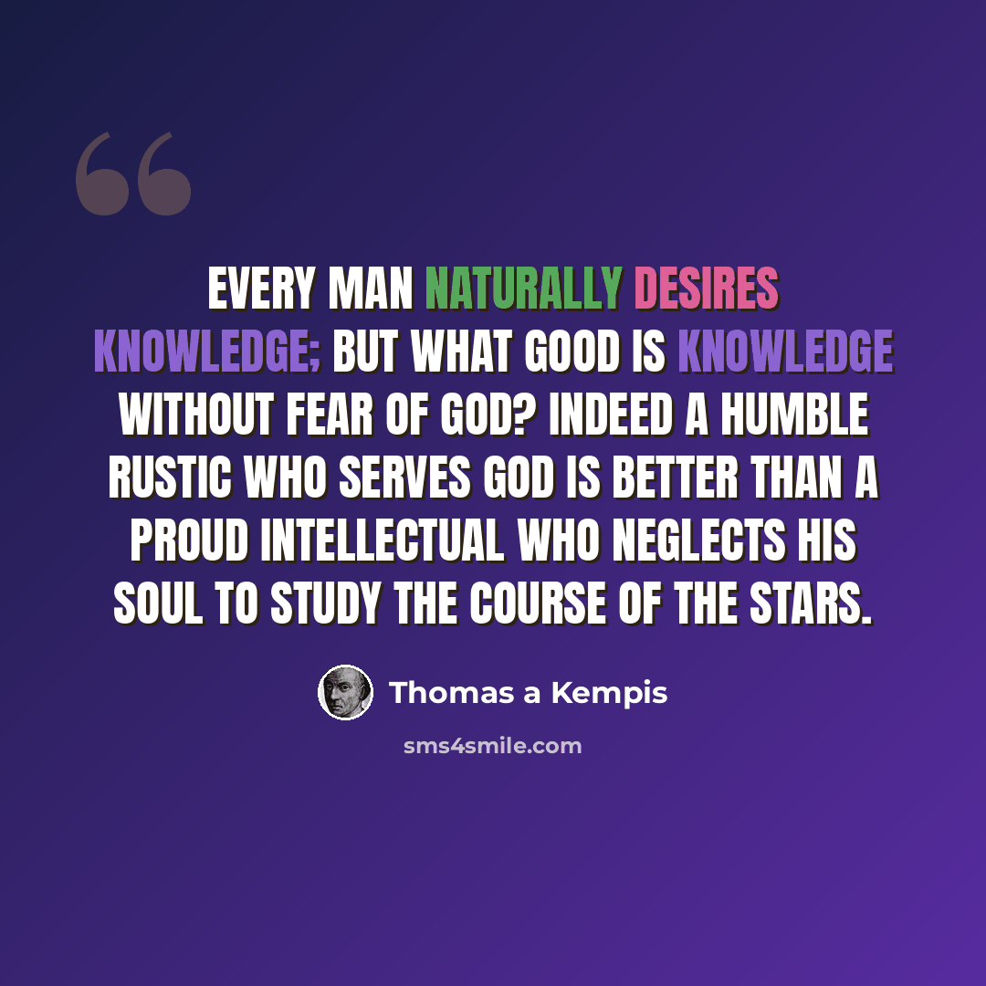 “Every man naturally desires knowledge; but what good is knowledge without fear of God? Indeed a humble rustic who serves God is better than a proud intellectual who neglects his soul to study the course of the stars.” quote by Thomas a Kempis