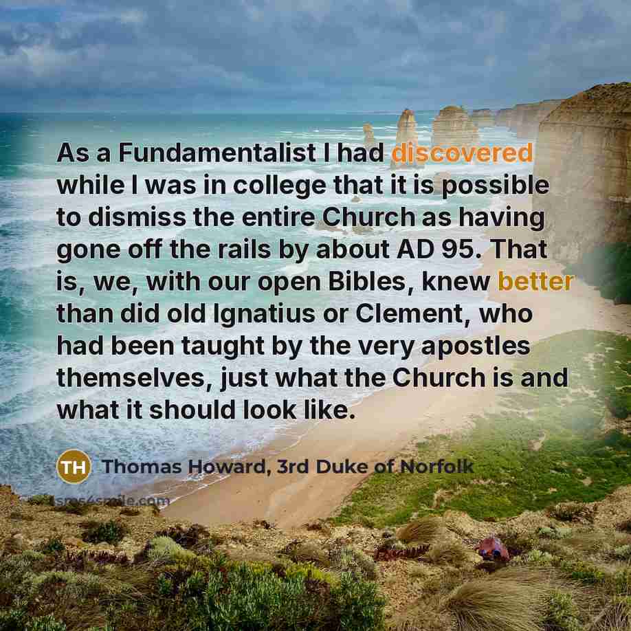 “As a Fundamentalist I had discovered while I was in college that it is possible to dismiss the entire Church as having gone off the rails by about AD 95. That is, we, with our open Bibles, knew better than did old Ignatius or Clement, who had been taught by the very apostles themselves, just what…” quote by Thomas Howard, 3rd Duke of Norfolk