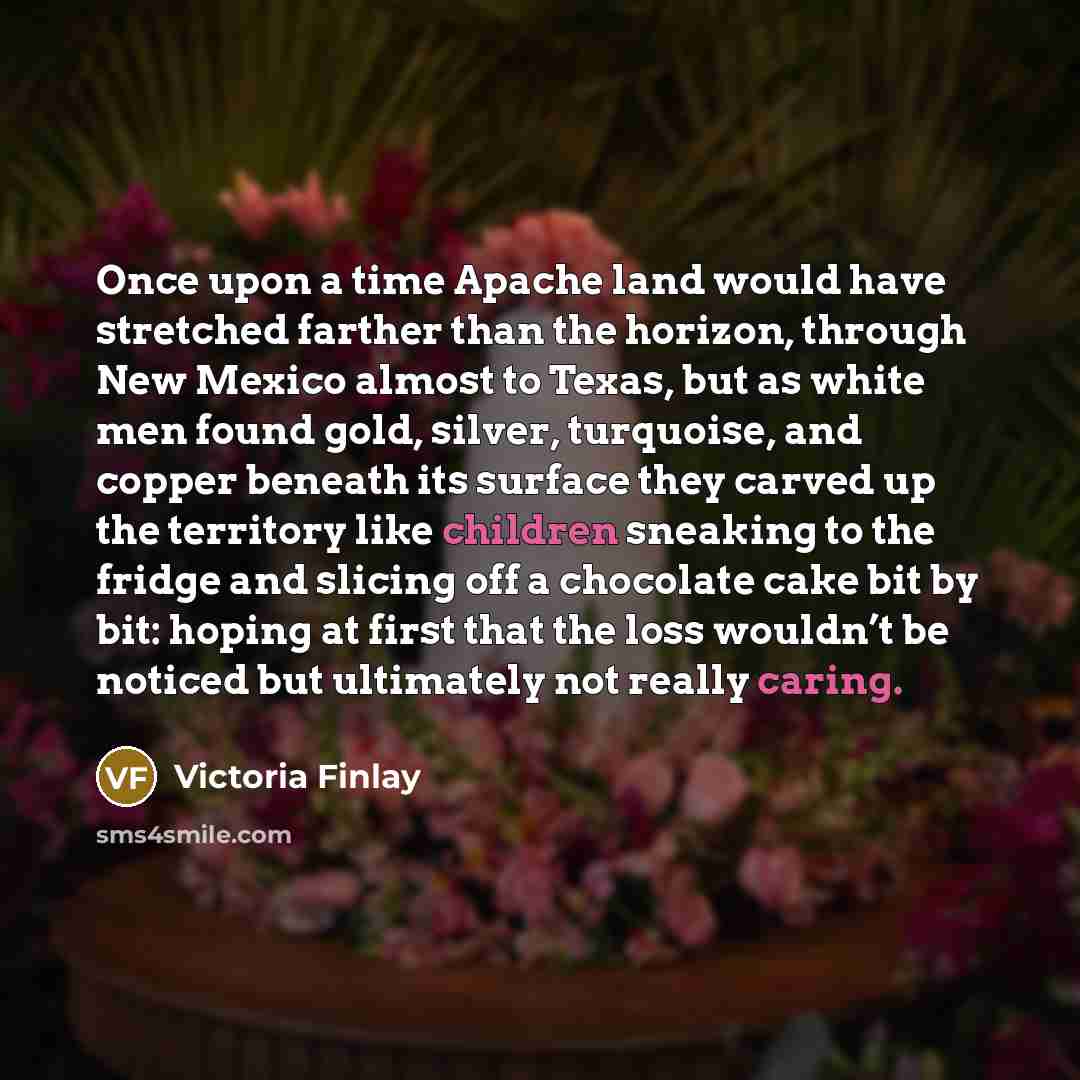 “Once upon a time Apache land would have stretched farther than the horizon, through New Mexico almost to Texas, but as white men found gold, silver, turquoise, and copper beneath its surface they carved up the territory like children sneaking to the fridge and slicing off a chocolate cake bit by…” quote by Victoria Finlay