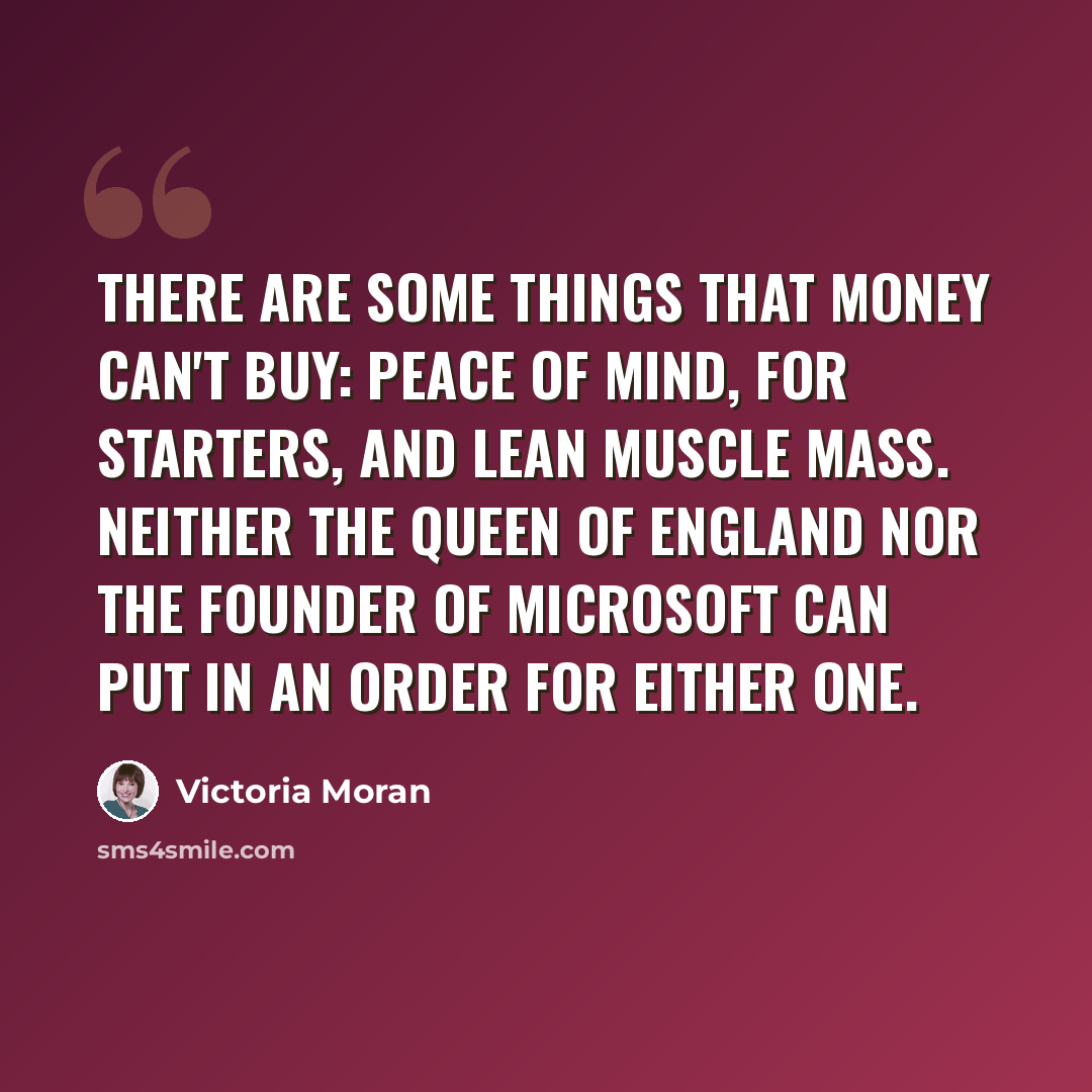 “There are some things that money can't buy: peace of mind, for starters, and lean muscle mass. Neither the Queen of England nor the founder of Microsoft can put in an order for either one.” quote by Victoria Moran