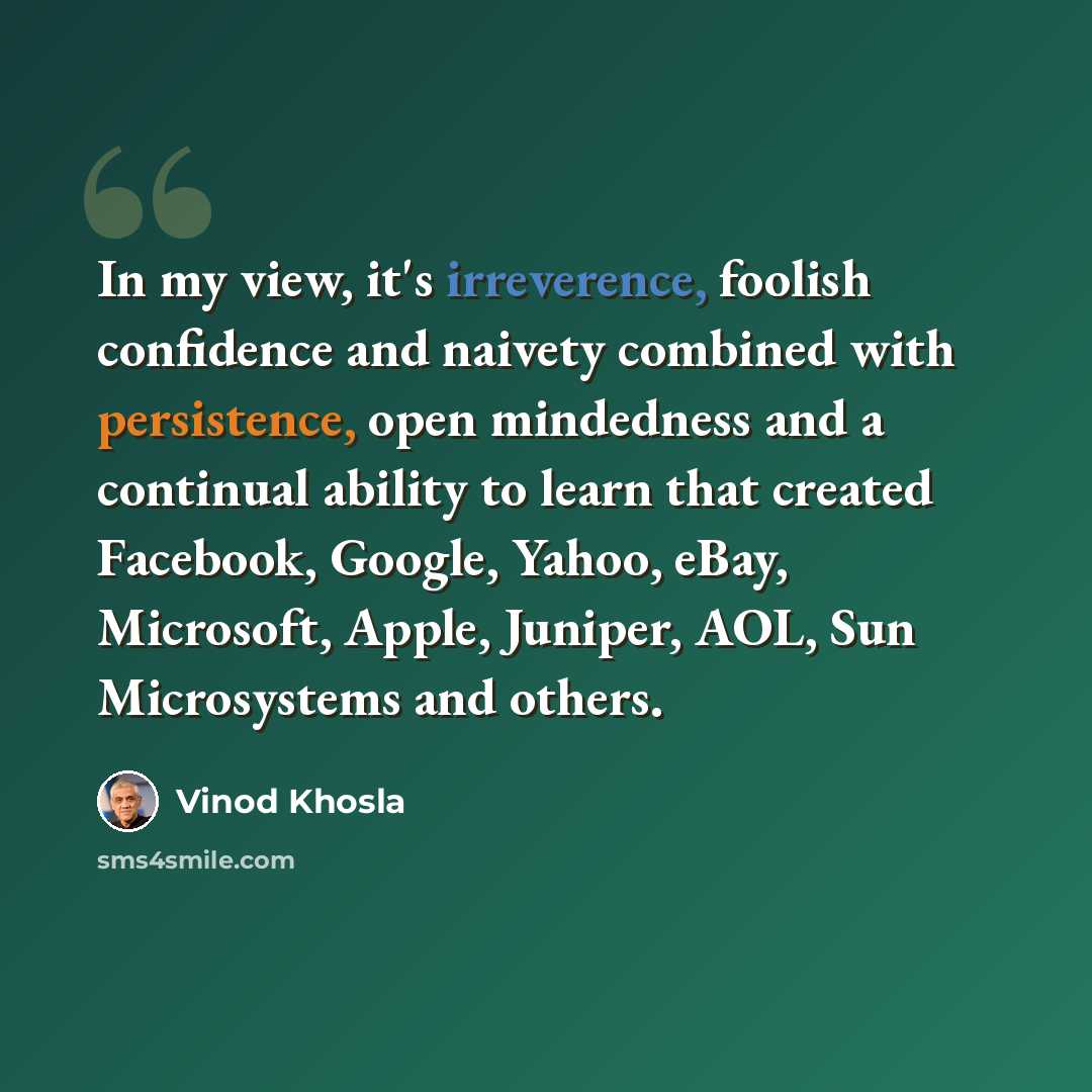 “In my view, it's irreverence, foolish confidence and naivety combined with persistence, open mindedness and a continual ability to learn that created Facebook, Google, Yahoo, eBay, Microsoft, Apple, Juniper, AOL, Sun Microsystems and others.” quote by Vinod Khosla