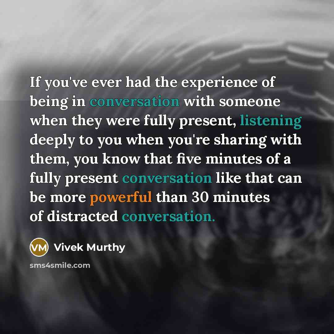 “If you've ever had the experience of being in conversation with someone when they were fully present, listening deeply to you when you're sharing with them, you know that five minutes of a fully present conversation like that can be more powerful than 30 minutes of distracted conversation.” quote by Vivek Murthy