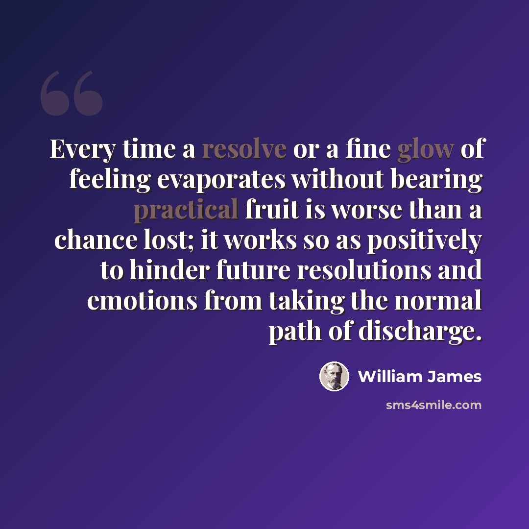 “Every time a resolve or a fine glow of feeling evaporates without bearing practical fruit is worse than a chance lost; it works so as positively to hinder future resolutions and emotions from taking the normal path of discharge.” quote by William James