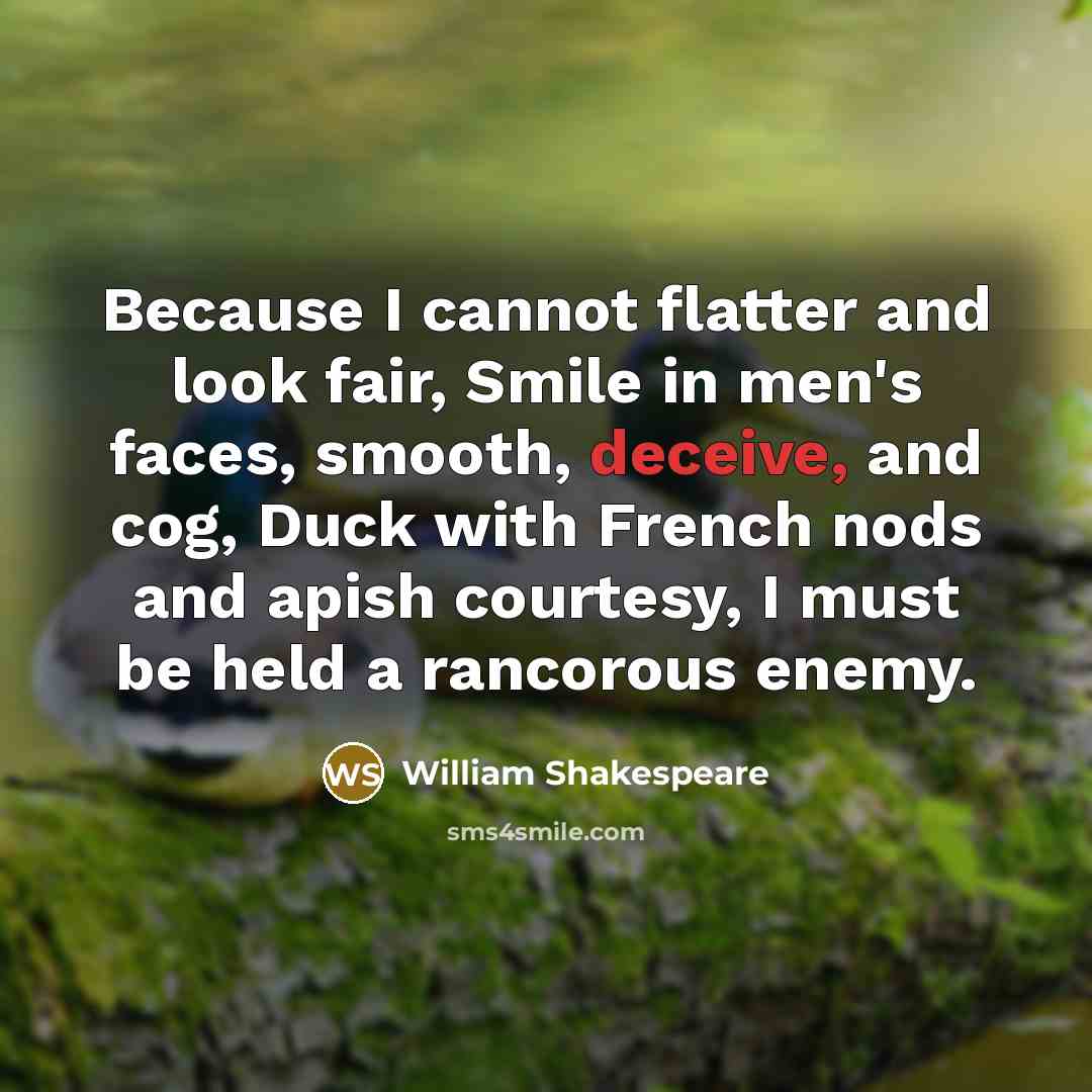“Because I cannot flatter and look fair, Smile in men's faces, smooth, deceive, and cog, Duck with French nods and apish courtesy, I must be held a rancorous enemy.” quote by William Shakespeare