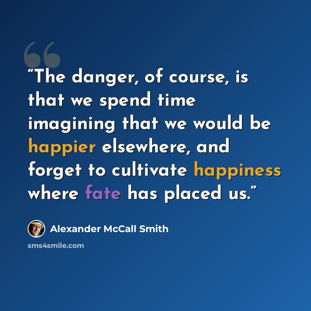 “The danger, of course, is that we spend time imagining that we would be happier elsewhere, and forget to cultivate happiness where fate has placed us.” quote by Alexander McCall Smith