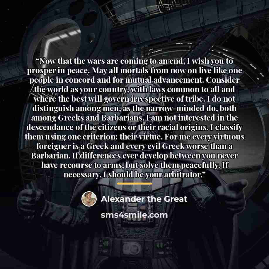 “Now that the wars are coming to an end, I wish you to prosper in peace. May all mortals from now on live like one people in concord and for mutual advancement. Consider the world as your country, with laws common to all and where the best will govern irrespective of tribe. I do not distinguish…” quote by Alexander the Great
