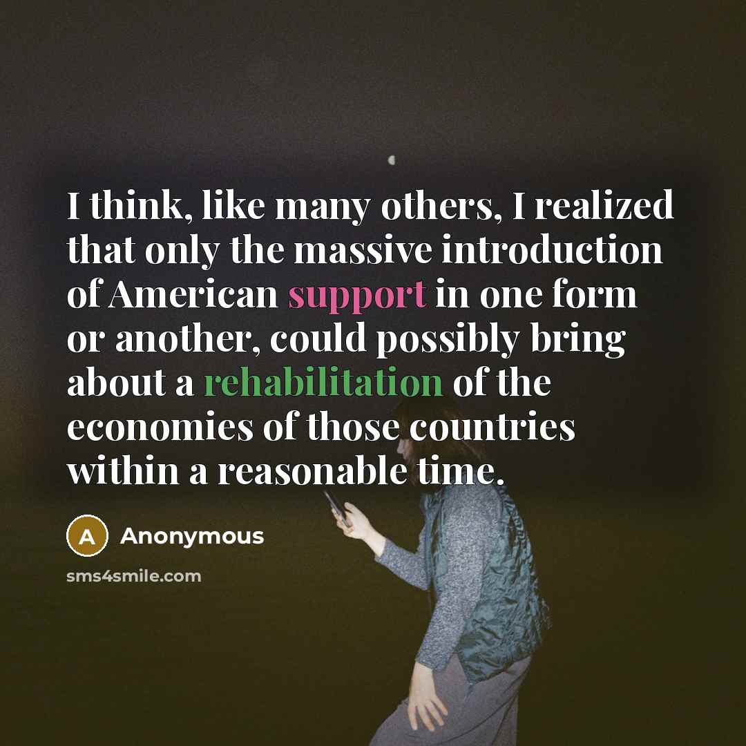 “I think, like many others, I realized that only the massive introduction of American support in one form or another, could possibly bring about a rehabilitation of the economies of those countries within a reasonable time.” quote by Anonymous
