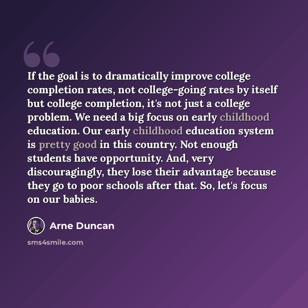“If the goal is to dramatically improve college completion rates, not college-going rates by itself but college completion, it's not just a college problem. We need a big focus on early childhood education. Our early childhood education system is pretty good in this country. Not enough students…” quote by Arne Duncan