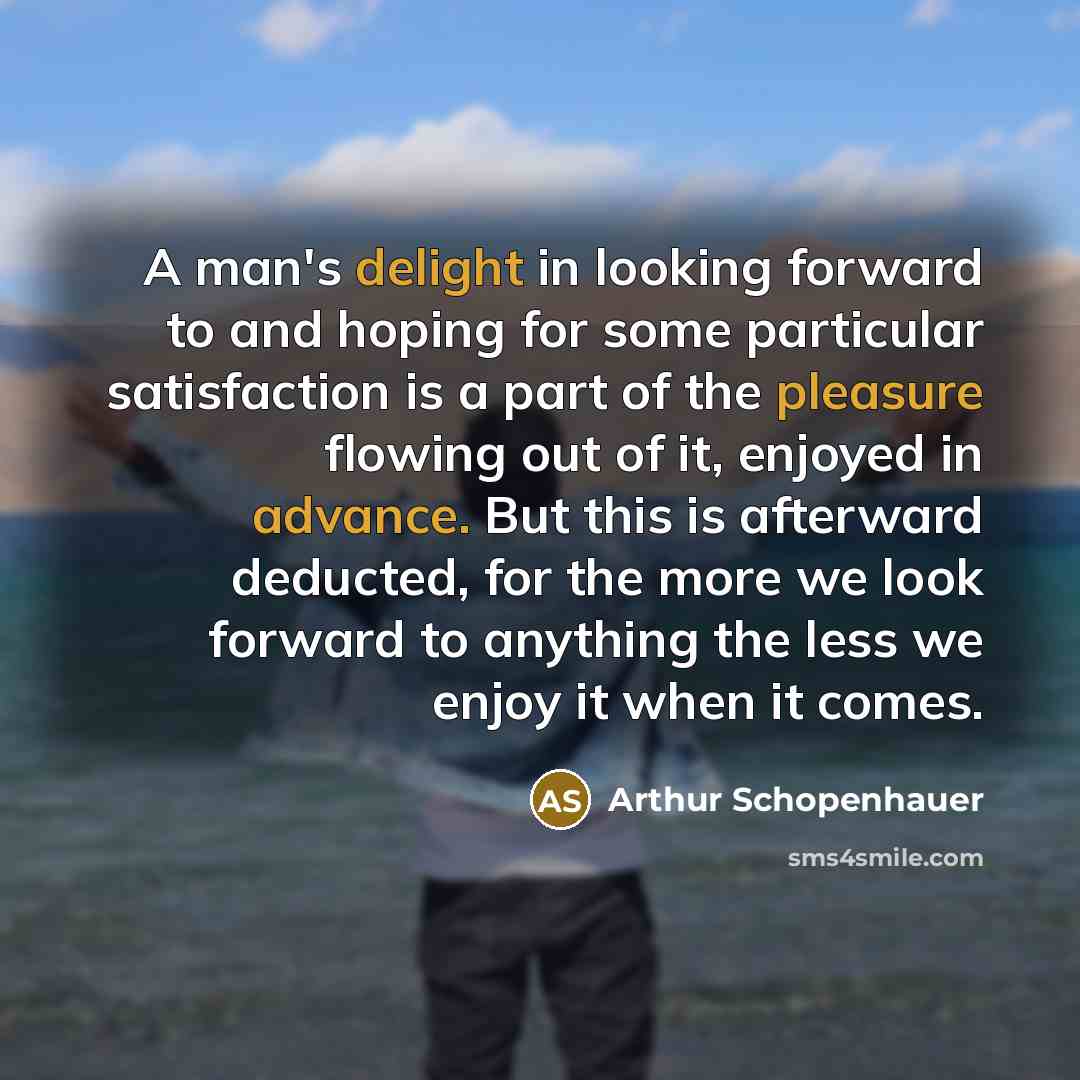 “A man's delight in looking forward to and hoping for some particular satisfaction is a part of the pleasure flowing out of it, enjoyed in advance. But this is afterward deducted, for the more we look forward to anything the less we enjoy it when it comes.” quote by Arthur Schopenhauer