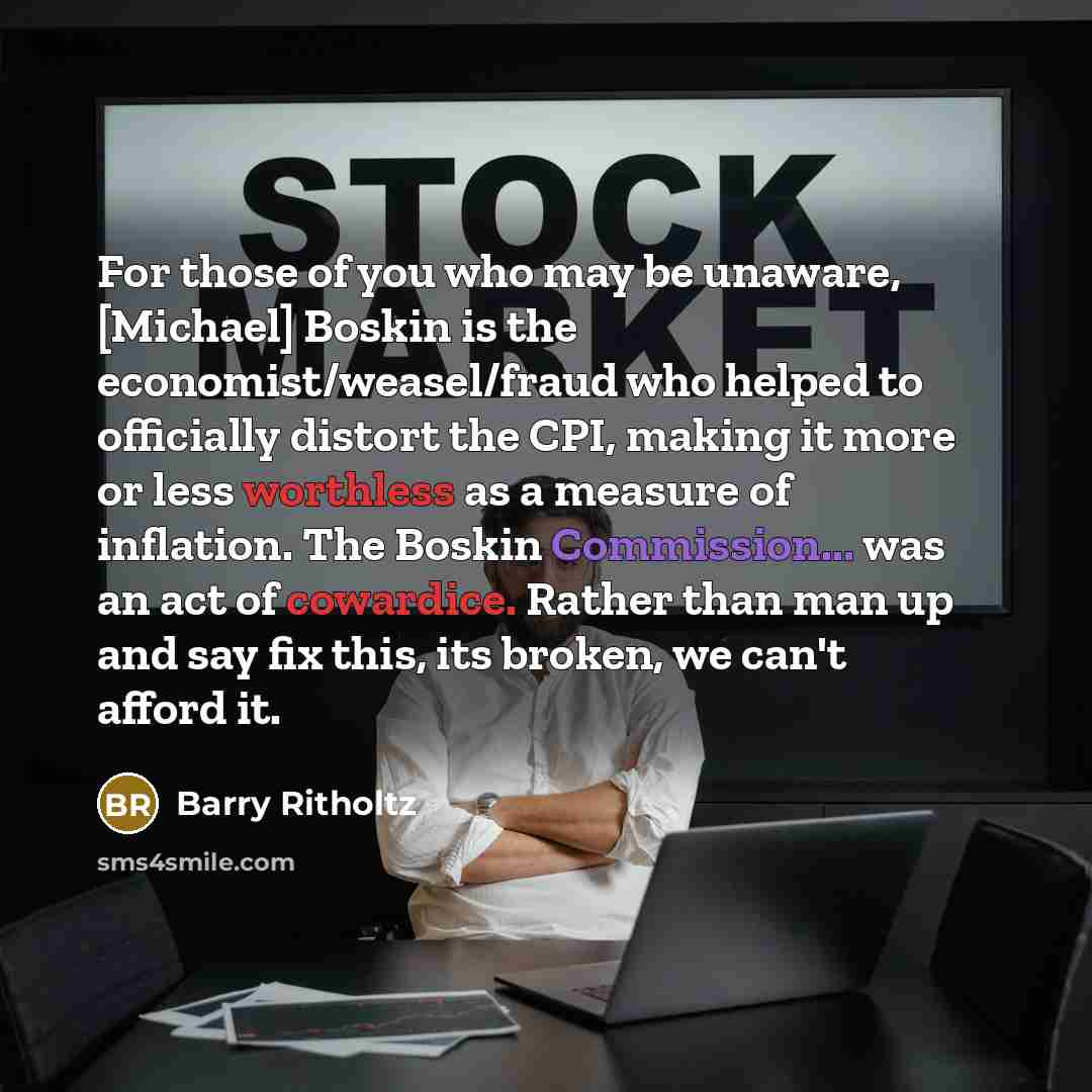 “For those of you who may be unaware, [Michael] Boskin is the economist/weasel/fraud who helped to officially distort the CPI, making it more or less worthless as a measure of inflation. The Boskin Commission... was an act of cowardice. Rather than man up and say fix this, its broken, we can't…” quote by Barry Ritholtz