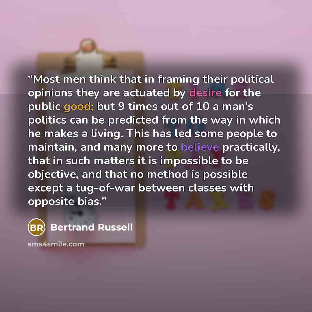 “Most men think that in framing their political opinions they are actuated by desire for the public good; but 9 times out of 10 a man’s politics can be predicted from the way in which he makes a living. This has led some people to maintain, and many more to believe practically, that in such matters…” quote by Bertrand Russell