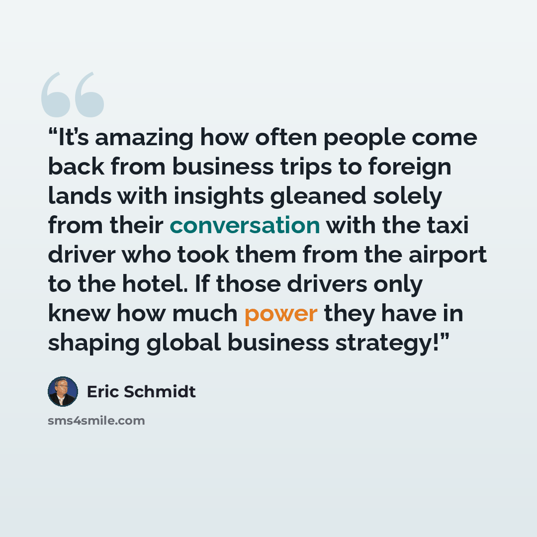 “It’s amazing how often people come back from business trips to foreign lands with insights gleaned solely from their conversation with the taxi driver who took them from the airport to the hotel. If those drivers only knew how much power they have in shaping global business strategy!” quote by Eric Schmidt
