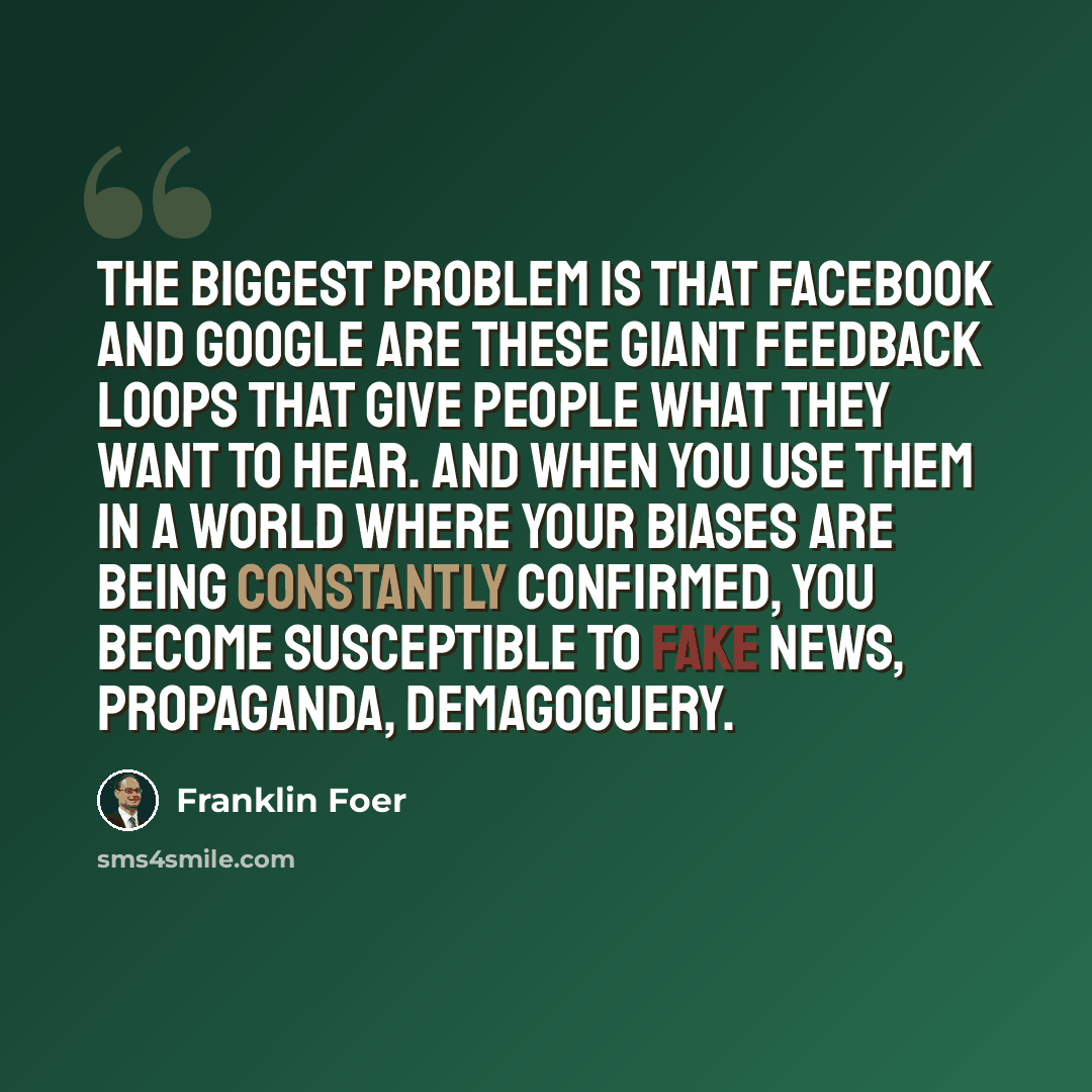 “The biggest problem is that Facebook and Google are these giant feedback loops that give people what they want to hear. And when you use them in a world where your biases are being constantly confirmed, you become susceptible to fake news, propaganda, demagoguery.” quote by Franklin Foer