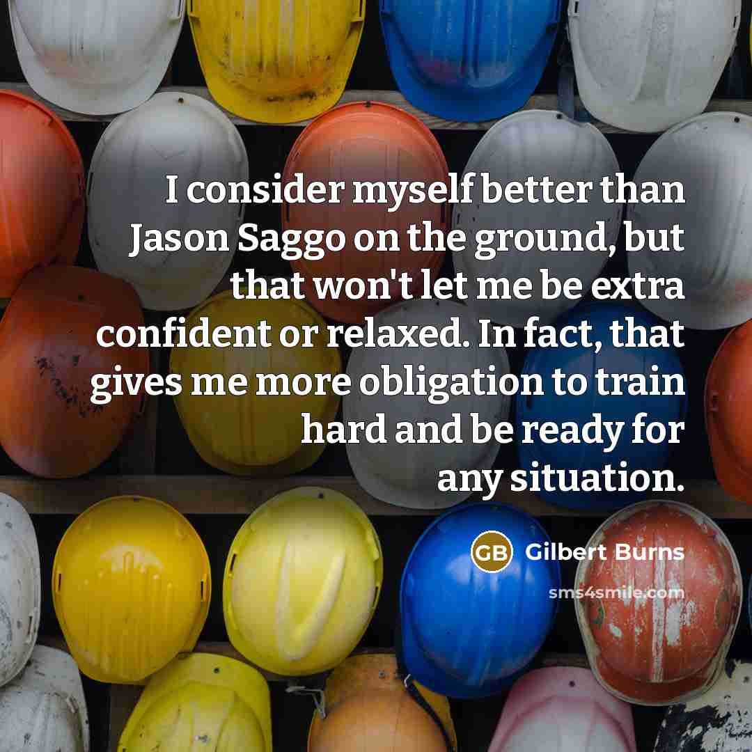 “I consider myself better than Jason Saggo on the ground, but that won't let me be extra confident or relaxed. In fact, that gives me more obligation to train hard and be ready for any situation.” quote by Gilbert Burns