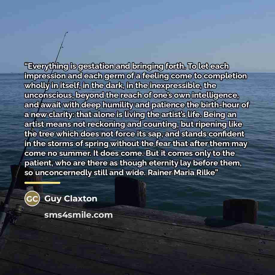 “Everything is gestation and bringing forth. To let each impression and each germ of a feeling come to completion wholly in itself, in the dark, in the inexpressible, the unconscious, beyond the reach of one’s own intelligence, and await with deep humility and patience the birth-hour of a new…” quote by Guy Claxton