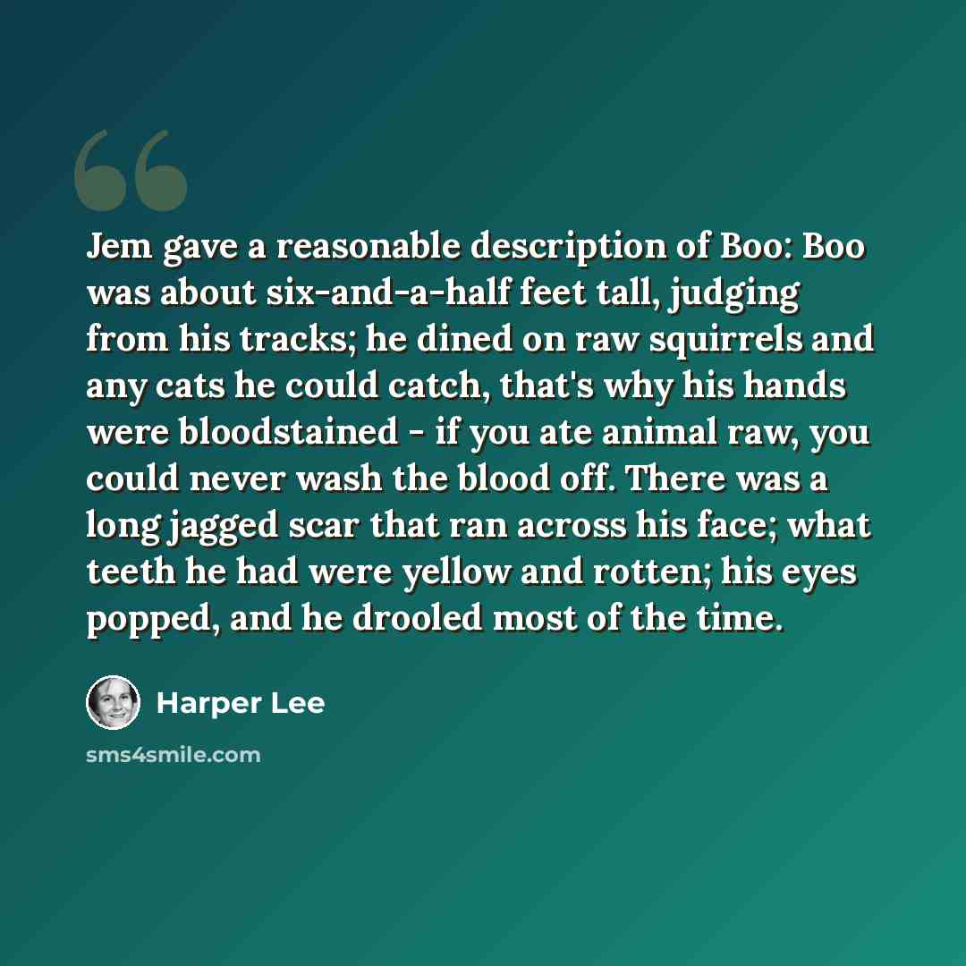 “Jem gave a reasonable description of Boo: Boo was about six-and-a-half feet tall, judging from his tracks; he dined on raw squirrels and any cats he could catch, that's why his hands were bloodstained - if you ate animal raw, you could never wash the blood off. There was a long jagged scar that…” quote by Harper Lee