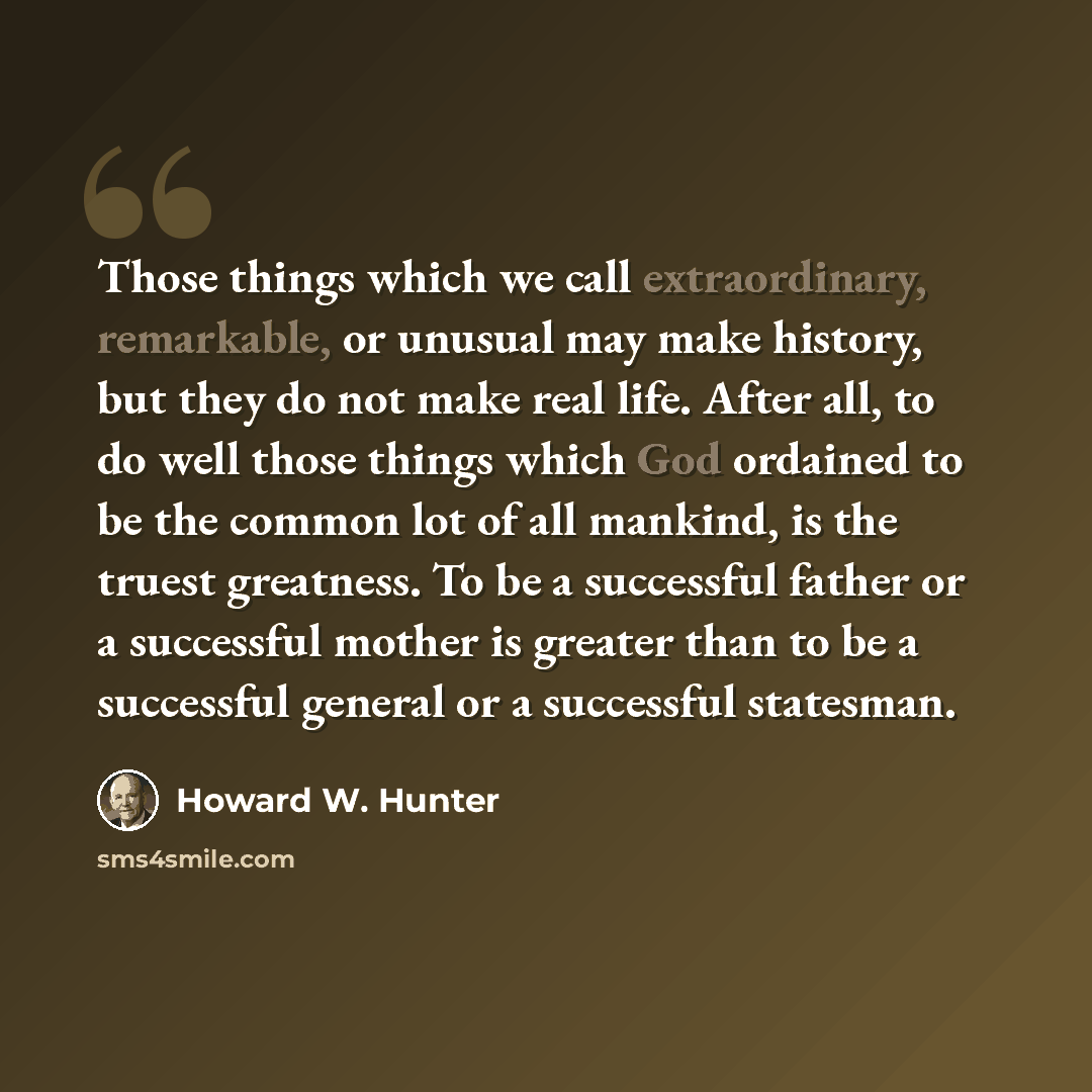 “Those things which we call extraordinary, remarkable, or unusual may make history, but they do not make real life. After all, to do well those things which God ordained to be the common lot of all mankind, is the truest greatness. To be a successful father or a successful mother is greater than to…” quote by Howard W. Hunter