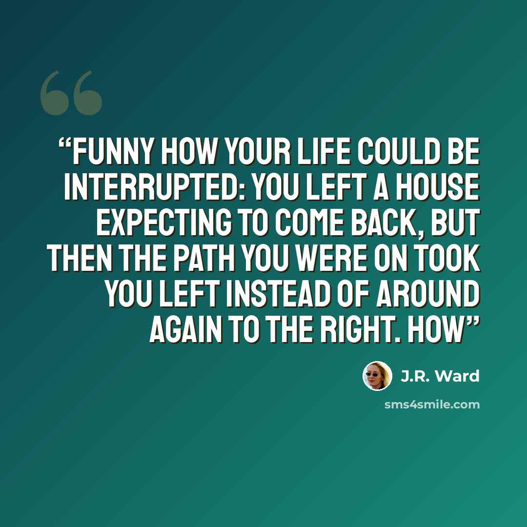 “Funny how your life could be interrupted: You left a house expecting to come back, but then the path you were on took you left instead of around again to the right. How” quote by J.R. Ward