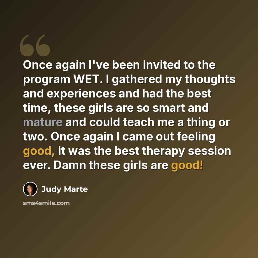 “Once again I've been invited to the program WET. I gathered my thoughts and experiences and had the best time, these girls are so smart and mature and could teach me a thing or two. Once again I came out feeling good, it was the best therapy session ever. Damn these girls are good!” quote by Judy Marte