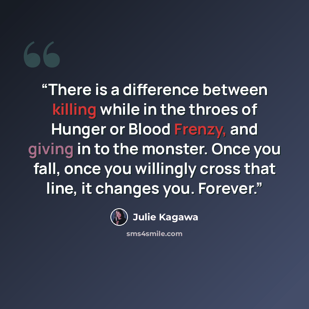 “There is a difference between killing while in the throes of Hunger or Blood Frenzy, and giving in to the monster. Once you fall, once you willingly cross that line, it changes you. Forever.” quote by Julie Kagawa