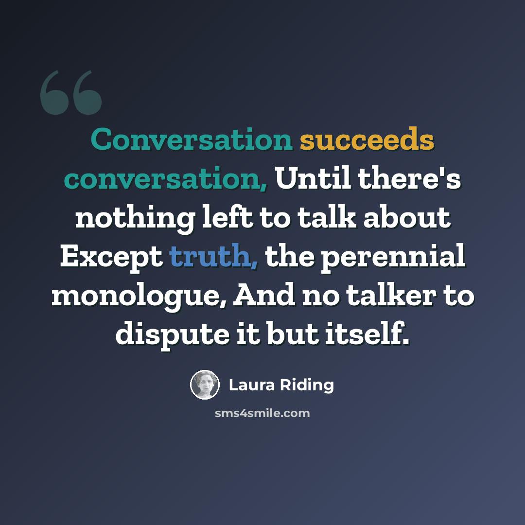 “Conversation succeeds conversation, Until there's nothing left to talk about Except truth, the perennial monologue, And no talker to dispute it but itself.” quote by Laura Riding