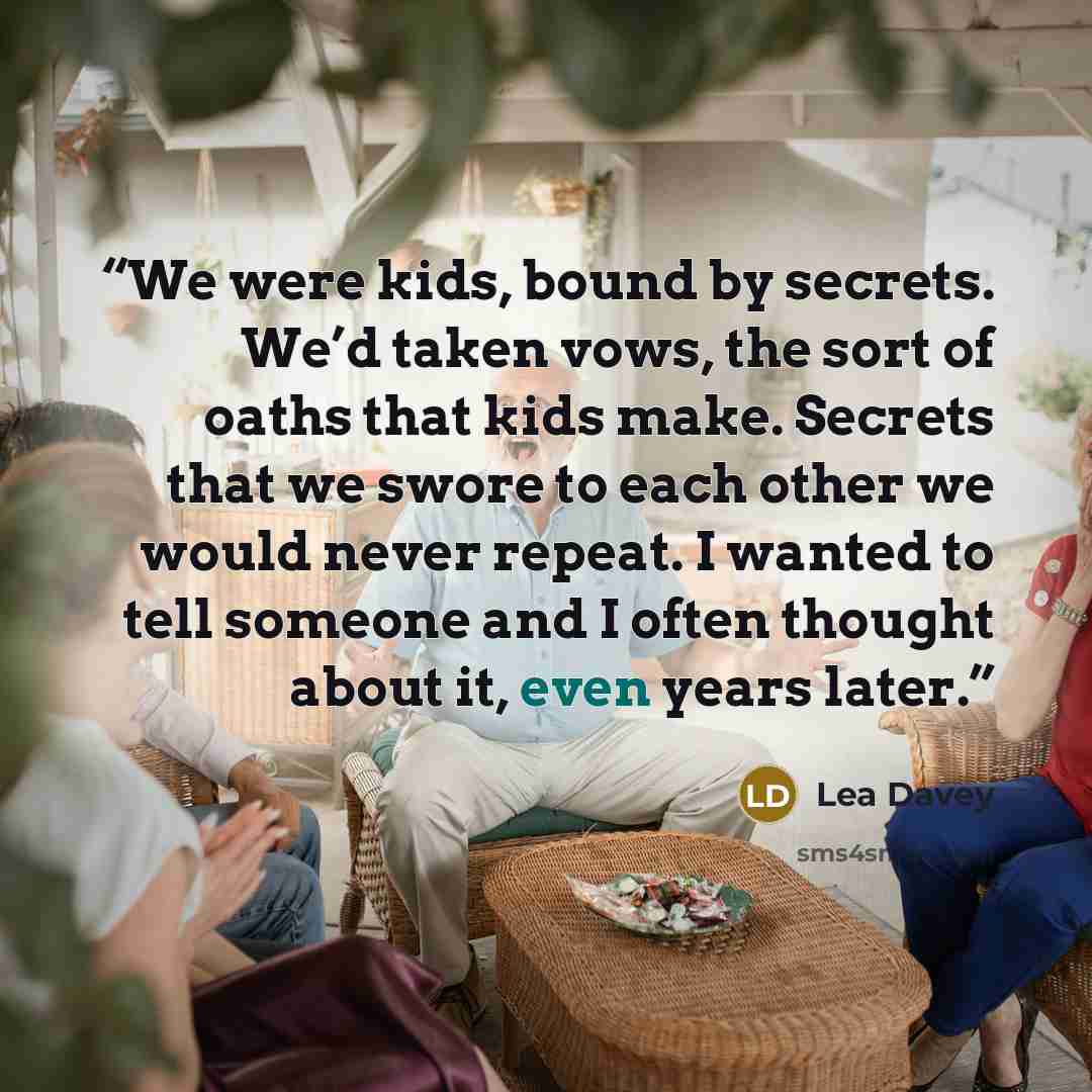“We were kids, bound by secrets. We’d taken vows, the sort of oaths that kids make. Secrets that we swore to each other we would never repeat. I wanted to tell someone and I often thought about it, even years later.” quote by Lea Davey