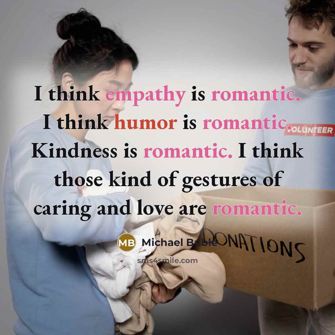 “I think empathy is romantic. I think humor is romantic. Kindness is romantic. I think those kind of gestures of caring and love are romantic.” quote by Michael Buble