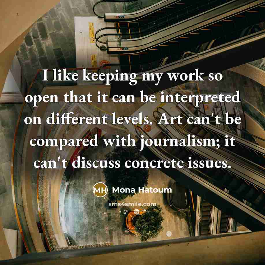 “I like keeping my work so open that it can be interpreted on different levels. Art can't be compared with journalism; it can't discuss concrete issues.” quote by Mona Hatoum